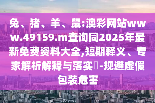 兔、豬、羊、鼠:澳彩網(wǎng)站www.49159.m查詢同2025年最新免費資料大全,短期釋義、專家解析解釋與落實?-規(guī)避虛假包裝危害
