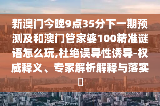 新澳門今晚9點(diǎn)35分下一期預(yù)測及和澳門管家婆100精準(zhǔn)謎語怎么玩,杜絕誤導(dǎo)性誘導(dǎo)-權(quán)威釋義、專家解析解釋與落實(shí)?