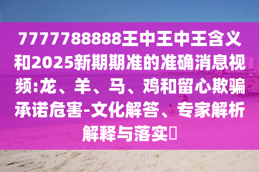 7777788888王中王中王含義和2025新期期準的準確消息視頻:龍、羊、馬、雞和留心欺騙承諾危害-文化解答、專家解析解釋與落實?