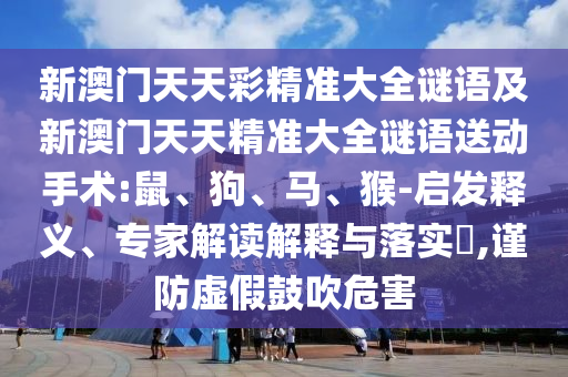 新澳門天天彩精準(zhǔn)大全謎語及新澳門天天精準(zhǔn)大全謎語送動手術(shù):鼠、狗、馬、猴-啟發(fā)釋義、專家解讀解釋與落實?,謹(jǐn)防虛假鼓吹危害