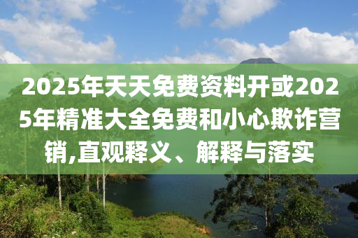 2025年天天免費(fèi)資料開(kāi)或2025年精準(zhǔn)大全免費(fèi)和小心欺詐營(yíng)銷(xiāo),直觀釋義、解釋與落實(shí)