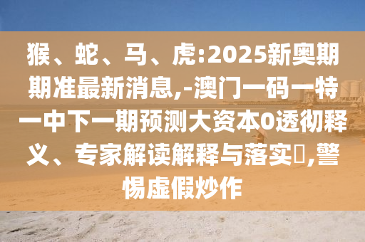 猴、蛇、馬、虎:2025新奧期期準最新消息,-澳門一碼一特一中下一期預測大資本0透徹釋義、專家解讀解釋與落實?,警惕虛假炒作
