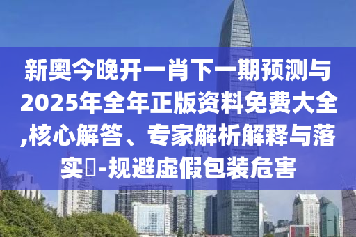 新奧今晚開一肖下一期預(yù)測(cè)與2025年全年正版資料免費(fèi)大全,核心解答、專家解析解釋與落實(shí)?-規(guī)避虛假包裝危害