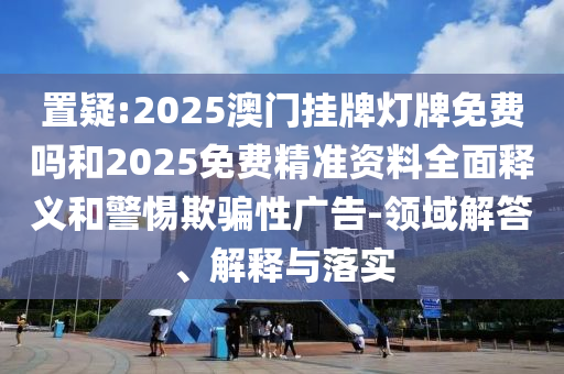 置疑:2025澳門掛牌燈牌免費嗎和2025免費精準(zhǔn)資料全面釋義和警惕欺騙性廣告-領(lǐng)域解答、解釋與落實
