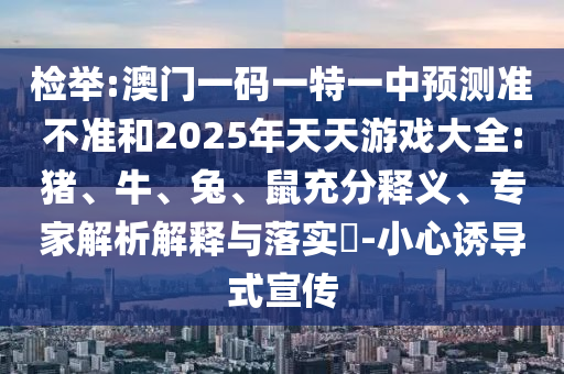 檢舉:澳門一碼一特一中預(yù)測準(zhǔn)不準(zhǔn)和2025年天天游戲大全:豬、牛、兔、鼠充分釋義、專家解析解釋與落實?-小心誘導(dǎo)式宣傳