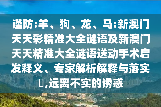 謹(jǐn)防:羊、狗、龍、馬:新澳門天天彩精準(zhǔn)大全謎語(yǔ)及新澳門天天精準(zhǔn)大全謎語(yǔ)送動(dòng)手術(shù)啟發(fā)釋義、專家解析解釋與落實(shí)?,遠(yuǎn)離不實(shí)的誘惑
