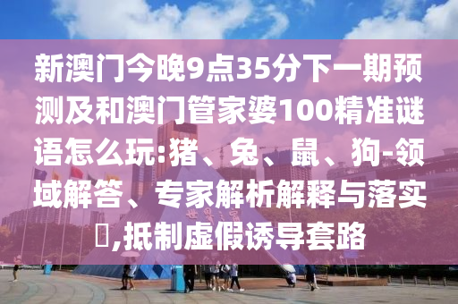 新澳門今晚9點(diǎn)35分下一期預(yù)測(cè)及和澳門管家婆100精準(zhǔn)謎語(yǔ)怎么玩:豬、兔、鼠、狗-領(lǐng)域解答、專家解析解釋與落實(shí)?,抵制虛假誘導(dǎo)套路