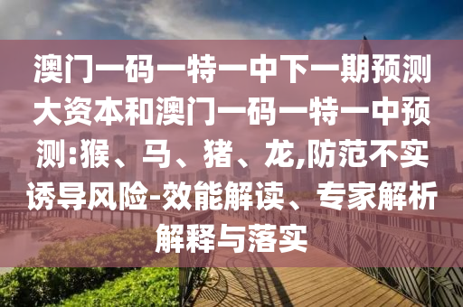澳門一碼一特一中下一期預(yù)測大資本和澳門一碼一特一中預(yù)測:猴、馬、豬、龍,防范不實誘導(dǎo)風(fēng)險-效能解讀、專家解析解釋與落實