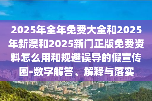 2025年全年免費大全和2025年新澳和2025新門正版免費資料怎么用和規(guī)避誤導的假宣傳困-數字解答、解釋與落實