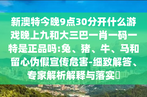 新澳特今晚9點30分開什么游戲晚上九和大三巴一肖一碼一特是正品嗎:兔、豬、牛、馬和留心偽假宣傳危害-細致解答、專家解析解釋與落實?