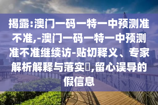 揭露:澳門一碼一特一中預(yù)測準(zhǔn)不準(zhǔn),-澳門一碼一特一中預(yù)測準(zhǔn)不準(zhǔn)繼續(xù)訪-貼切釋義、專家解析解釋與落實(shí)?,留心誤導(dǎo)的假信息