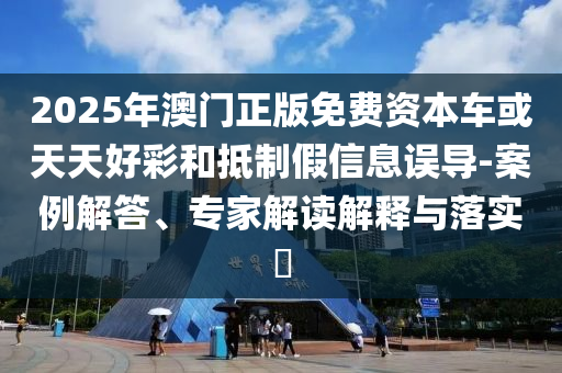 2025年澳門正版免費(fèi)資本車或天天好彩和抵制假信息誤導(dǎo)-案例解答、專家解讀解釋與落實(shí)?