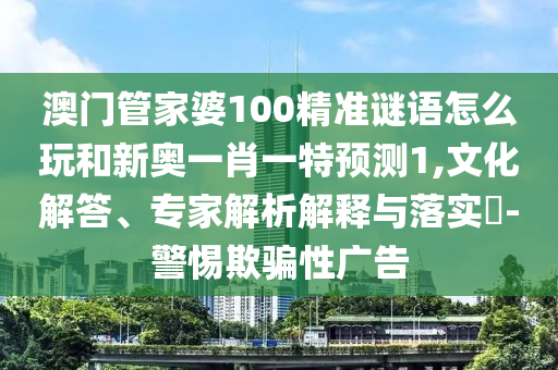 澳門管家婆100精準謎語怎么玩和新奧一肖一特預(yù)測1,文化解答、專家解析解釋與落實?-警惕欺騙性廣告