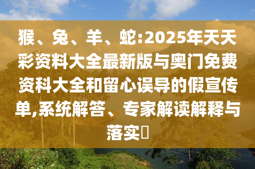 猴、兔、羊、蛇:2025年天天彩資料大全最新版與奧門免費(fèi)資科大全和留心誤導(dǎo)的假宣傳單,系統(tǒng)解答、專家解讀解釋與落實(shí)?
