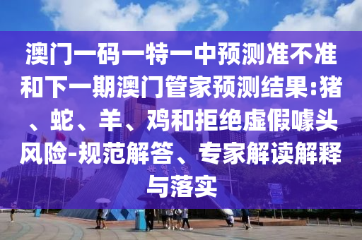澳門一碼一特一中預(yù)測準(zhǔn)不準(zhǔn)和下一期澳門管家預(yù)測結(jié)果:豬、蛇、羊、雞和拒絕虛假噱頭風(fēng)險-規(guī)范解答、專家解讀解釋與落實(shí)