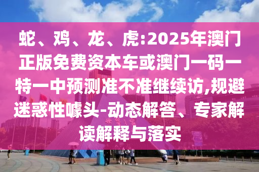蛇、雞、龍、虎:2025年澳門正版免費資本車或澳門一碼一特一中預(yù)測準(zhǔn)不準(zhǔn)繼續(xù)訪,規(guī)避迷惑性噱頭-動態(tài)解答、專家解讀解釋與落實