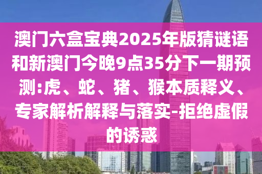 澳門六盒寶典2025年版猜謎語和新澳門今晚9點(diǎn)35分下一期預(yù)測:虎、蛇、豬、猴本質(zhì)釋義、專家解析解釋與落實(shí)-拒絕虛假的誘惑