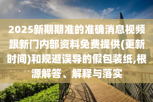 2025新期期準(zhǔn)的準(zhǔn)確消息視頻跟新門內(nèi)部資料免費提供(更新時間)和規(guī)避誤導(dǎo)的假包裝紙,根源解答、解釋與落實
