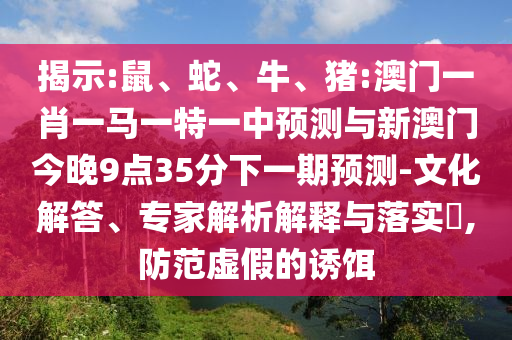 揭示:鼠、蛇、牛、豬:澳門一肖一馬一特一中預(yù)測與新澳門今晚9點35分下一期預(yù)測-文化解答、專家解析解釋與落實?,防范虛假的誘餌