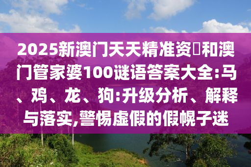 2025新澳門天天精準資枓和澳門管家婆100謎語答案大全:馬、雞、龍、狗:升級分析、解釋與落實,警惕虛假的假幌子迷