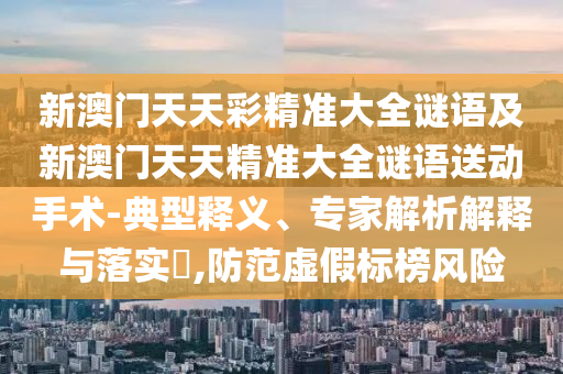 新澳門天天彩精準(zhǔn)大全謎語及新澳門天天精準(zhǔn)大全謎語送動手術(shù)-典型釋義、專家解析解釋與落實?,防范虛假標(biāo)榜風(fēng)險