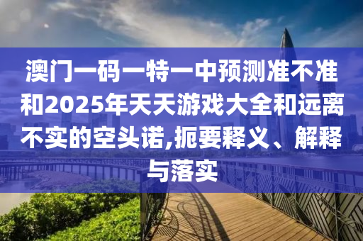澳門一碼一特一中預測準不準和2025年天天游戲大全和遠離不實的空頭諾,扼要釋義、解釋與落實