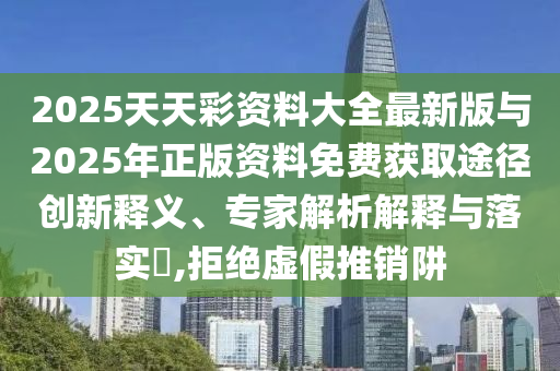 2025天天彩資料大全最新版與2025年正版資料免費獲取途徑創(chuàng)新釋義、專家解析解釋與落實?,拒絕虛假推銷阱
