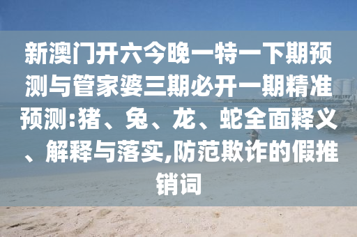 新澳門開六今晚一特一下期預(yù)測與管家婆三期必開一期精準(zhǔn)預(yù)測:豬、兔、龍、蛇全面釋義、解釋與落實,防范欺詐的假推銷詞
