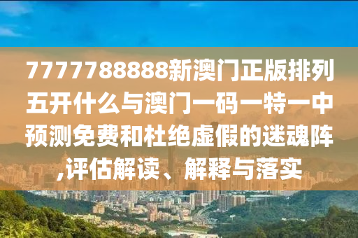 7777788888新澳門正版排列五開什么與澳門一碼一特一中預(yù)測(cè)免費(fèi)和杜絕虛假的迷魂陣,評(píng)估解讀、解釋與落實(shí)