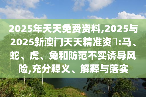 2025年天天免費(fèi)資料,2025與2025新澳門天天精準(zhǔn)資枓:馬、蛇、虎、兔和防范不實(shí)誘導(dǎo)風(fēng)險(xiǎn),充分釋義、解釋與落實(shí)