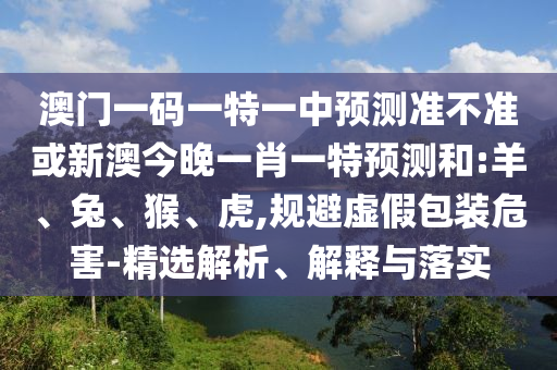 澳門一碼一特一中預(yù)測準(zhǔn)不準(zhǔn)或新澳今晚一肖一特預(yù)測和:羊、兔、猴、虎,規(guī)避虛假包裝危害-精選解析、解釋與落實
