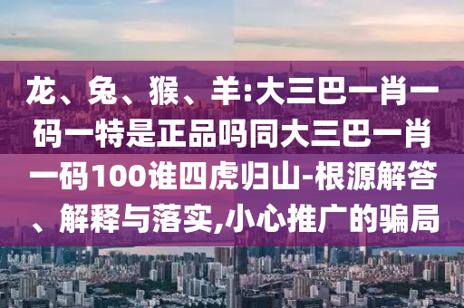 龍、兔、猴、羊:大三巴一肖一碼一特是正品嗎同大三巴一肖一碼100誰四虎歸山-根源解答、解釋與落實,小心推廣的騙局
