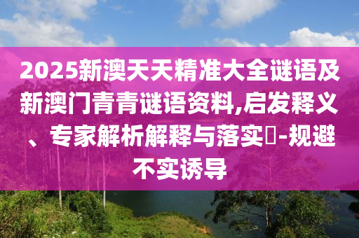 2025新澳天天精準(zhǔn)大全謎語(yǔ)及新澳門(mén)青青謎語(yǔ)資料,啟發(fā)釋義、專(zhuān)家解析解釋與落實(shí)?-規(guī)避不實(shí)誘導(dǎo)