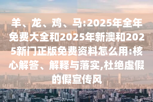 羊、龍、雞、馬:2025年全年免費大全和2025年新澳和2025新門正版免費資料怎么用:核心解答、解釋與落實,杜絕虛假的假宣傳風