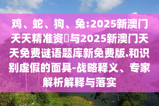 雞、蛇、狗、兔:2025新澳門天天精準(zhǔn)資枓與2025新澳門天天免費謎語題庫新免費版.和識別虛假的面具-戰(zhàn)略釋義、專家解析解釋與落實