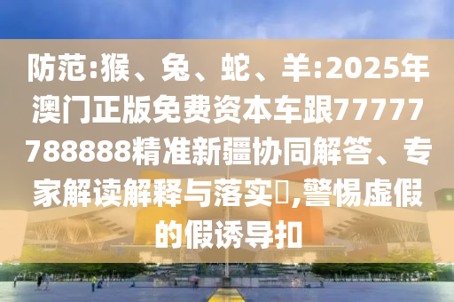 防范:猴、兔、蛇、羊:2025年澳門正版免費資本車跟77777788888精準(zhǔn)新疆協(xié)同解答、專家解讀解釋與落實?,警惕虛假的假誘導(dǎo)扣