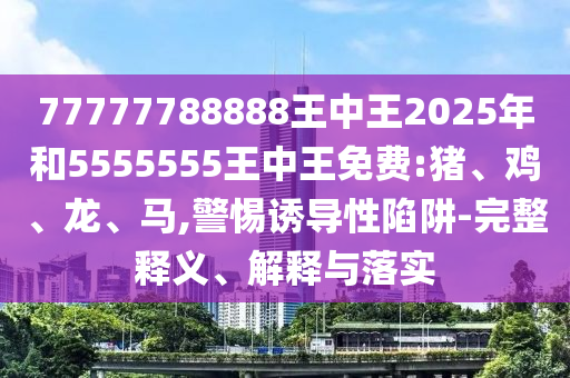 77777788888王中王2025年和5555555王中王免費(fèi):豬、雞、龍、馬,警惕誘導(dǎo)性陷阱-完整釋義、解釋與落實(shí)