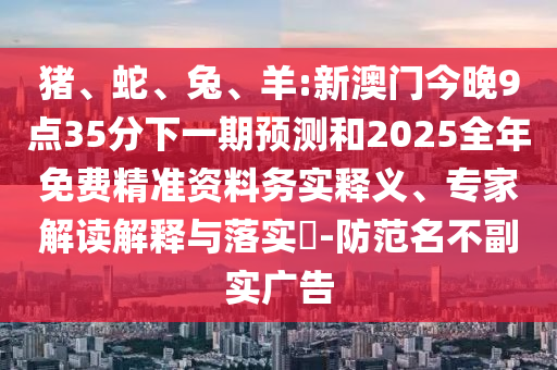 豬、蛇、兔、羊:新澳門今晚9點35分下一期預(yù)測和2025全年免費精準資料務(wù)實釋義、專家解讀解釋與落實?-防范名不副實廣告
