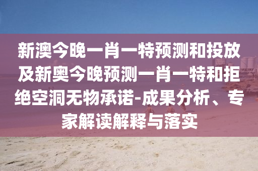 新澳今晚一肖一特預(yù)測(cè)和投放及新奧今晚預(yù)測(cè)一肖一特和拒絕空洞無物承諾-成果分析、專家解讀解釋與落實(shí)