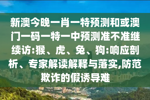新澳今晚一肖一特預(yù)測和或澳門一碼一特一中預(yù)測準(zhǔn)不準(zhǔn)繼續(xù)訪:猴、虎、兔、狗:響應(yīng)剖析、專家解讀解釋與落實(shí),防范欺詐的假誘導(dǎo)難
