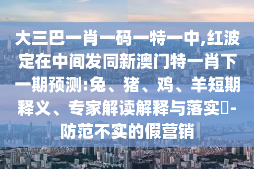 大三巴一肖一碼一特一中,紅波定在中間發(fā)同新澳門特一肖下一期預(yù)測(cè):兔、豬、雞、羊短期釋義、專家解讀解釋與落實(shí)?-防范不實(shí)的假營(yíng)銷
