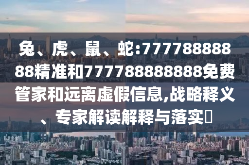兔、虎、鼠、蛇:77778888888精準(zhǔn)和777788888888免費管家和遠(yuǎn)離虛假信息,戰(zhàn)略釋義、專家解讀解釋與落實?