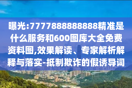 曝光:7777888888888精準是什么服務和600圖庫大全免費資料圖,效果解讀、專家解析解釋與落實-抵制欺詐的假誘導詞