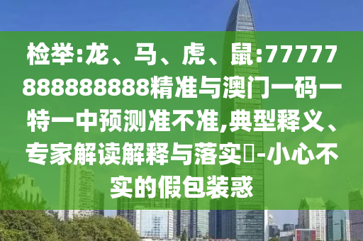 檢舉:龍、馬、虎、鼠:77777888888888精準(zhǔn)與澳門一碼一特一中預(yù)測準(zhǔn)不準(zhǔn),典型釋義、專家解讀解釋與落實(shí)?-小心不實(shí)的假包裝惑