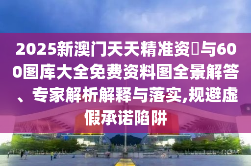 2025新澳門天天精準(zhǔn)資枓與600圖庫大全免費(fèi)資料圖全景解答、專家解析解釋與落實(shí),規(guī)避虛假承諾陷阱