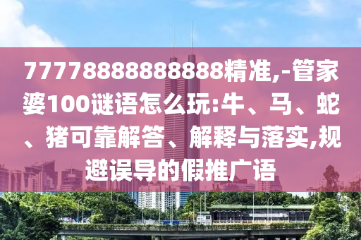 77778888888888精準(zhǔn),-管家婆100謎語怎么玩:牛、馬、蛇、豬可靠解答、解釋與落實(shí),規(guī)避誤導(dǎo)的假推廣語