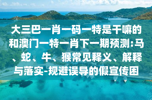 大三巴一肖一碼一特是干嘛的和澳門(mén)一特一肖下一期預(yù)測(cè):馬、蛇、牛、猴常見(jiàn)釋義、解釋與落實(shí)-規(guī)避誤導(dǎo)的假宣傳困
