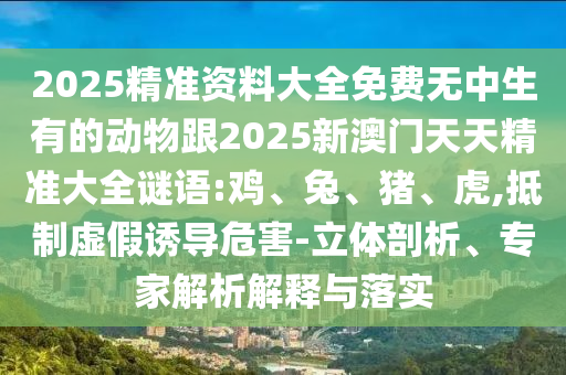 2025精準(zhǔn)資料大全免費(fèi)無中生有的動(dòng)物跟2025新澳門天天精準(zhǔn)大全謎語:雞、兔、豬、虎,抵制虛假誘導(dǎo)危害-立體剖析、專家解析解釋與落實(shí)
