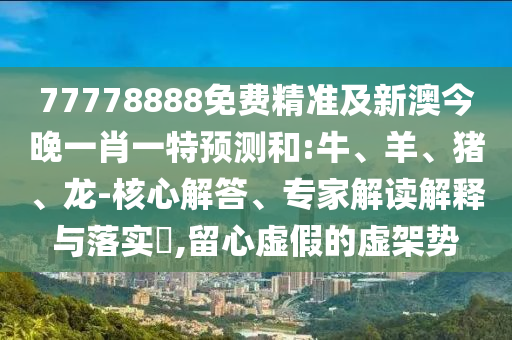 77778888免費(fèi)精準(zhǔn)及新澳今晚一肖一特預(yù)測(cè)和:牛、羊、豬、龍-核心解答、專(zhuān)家解讀解釋與落實(shí)?,留心虛假的虛架勢(shì)