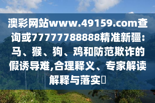 澳彩網(wǎng)站www.49159.соm查詢或77777788888精準(zhǔn)新疆:馬、猴、狗、雞和防范欺詐的假誘導(dǎo)難,合理釋義、專(zhuān)家解讀解釋與落實(shí)?